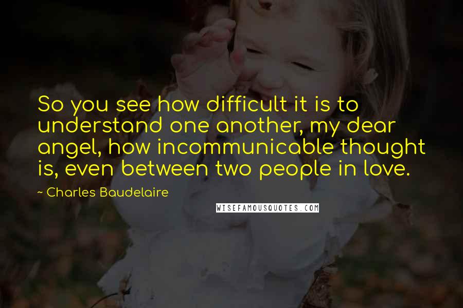 Charles Baudelaire Quotes: So you see how difficult it is to understand one another, my dear angel, how incommunicable thought is, even between two people in love.