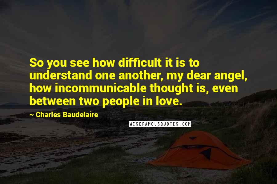 Charles Baudelaire Quotes: So you see how difficult it is to understand one another, my dear angel, how incommunicable thought is, even between two people in love.