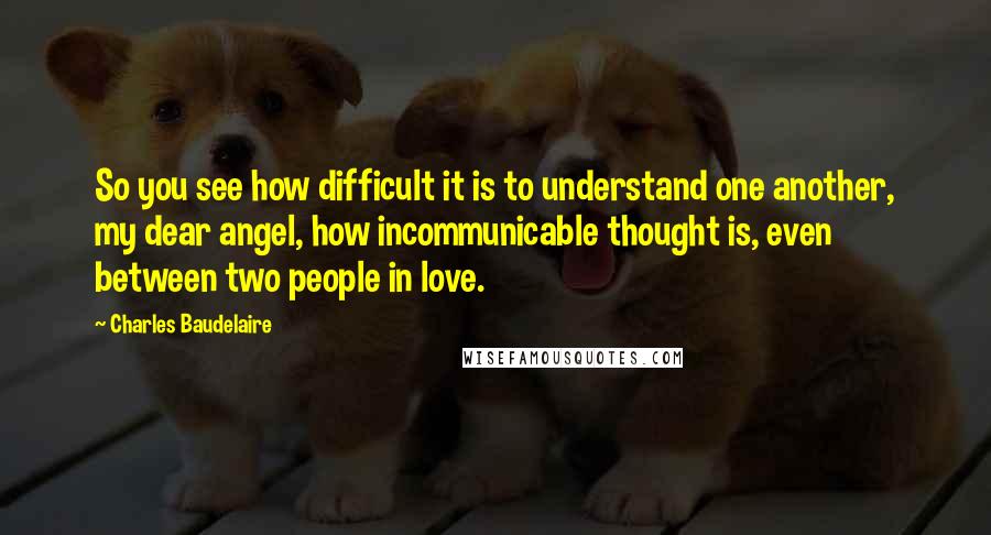 Charles Baudelaire Quotes: So you see how difficult it is to understand one another, my dear angel, how incommunicable thought is, even between two people in love.