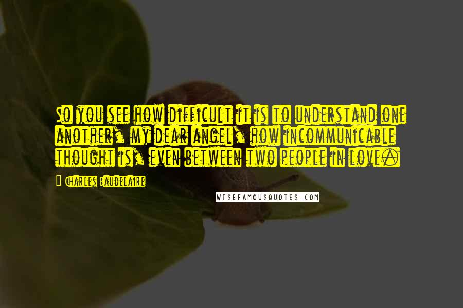 Charles Baudelaire Quotes: So you see how difficult it is to understand one another, my dear angel, how incommunicable thought is, even between two people in love.