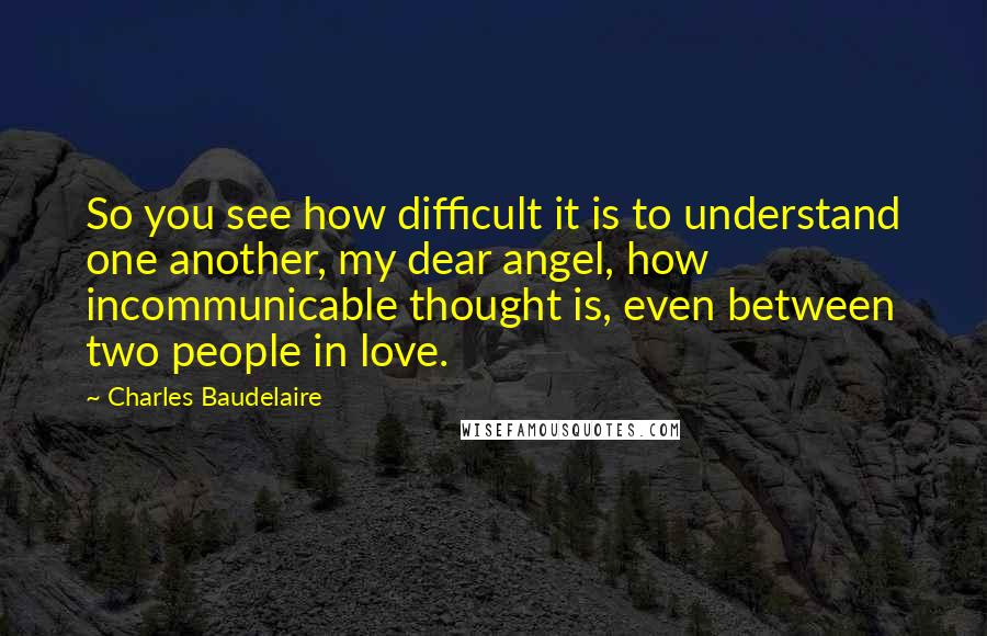 Charles Baudelaire Quotes: So you see how difficult it is to understand one another, my dear angel, how incommunicable thought is, even between two people in love.