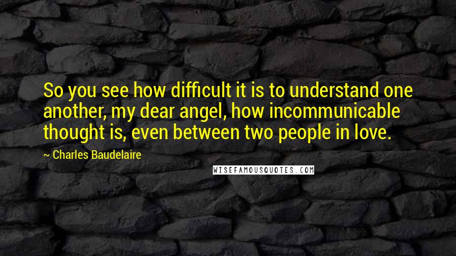Charles Baudelaire Quotes: So you see how difficult it is to understand one another, my dear angel, how incommunicable thought is, even between two people in love.