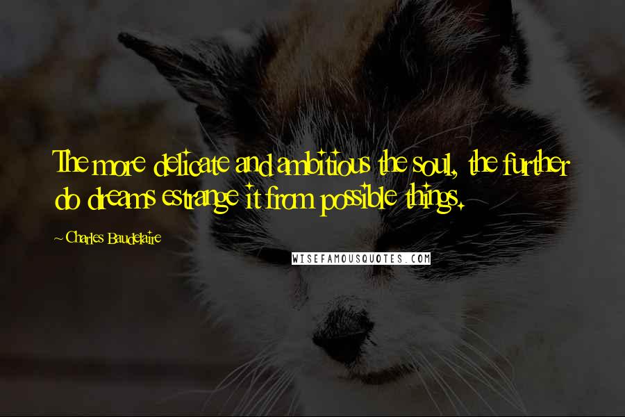 Charles Baudelaire Quotes: The more delicate and ambitious the soul, the further do dreams estrange it from possible things.