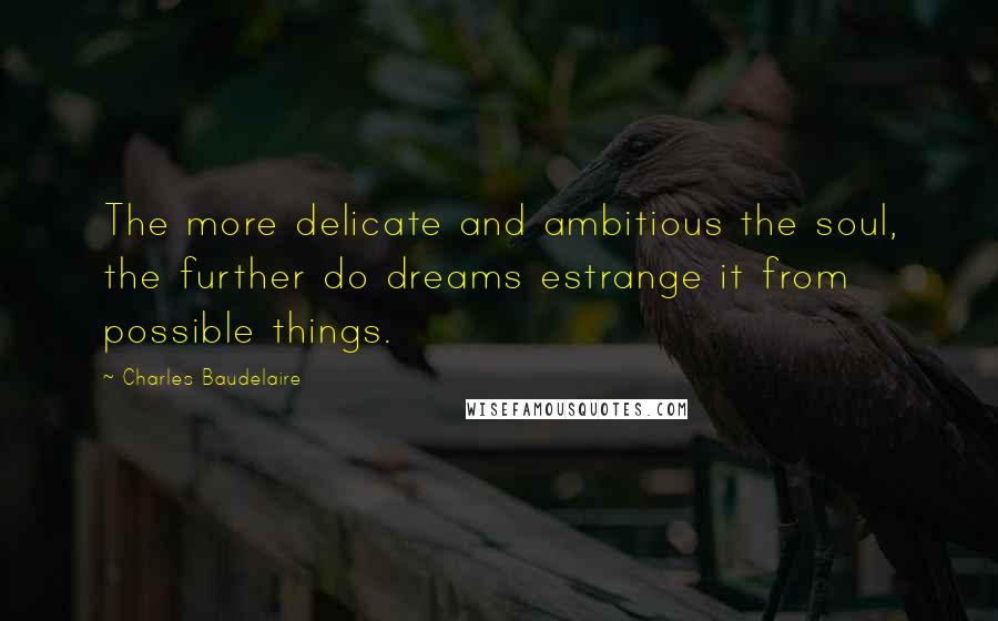 Charles Baudelaire Quotes: The more delicate and ambitious the soul, the further do dreams estrange it from possible things.