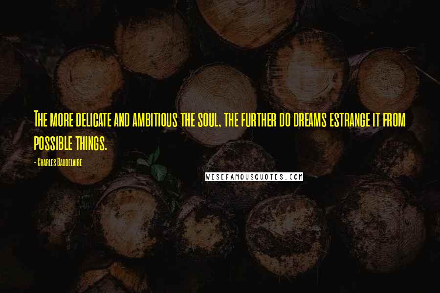 Charles Baudelaire Quotes: The more delicate and ambitious the soul, the further do dreams estrange it from possible things.