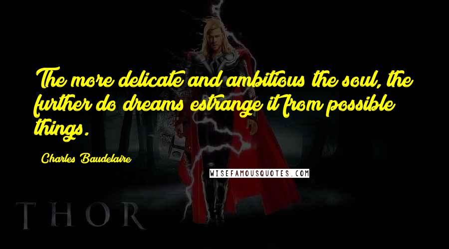 Charles Baudelaire Quotes: The more delicate and ambitious the soul, the further do dreams estrange it from possible things.