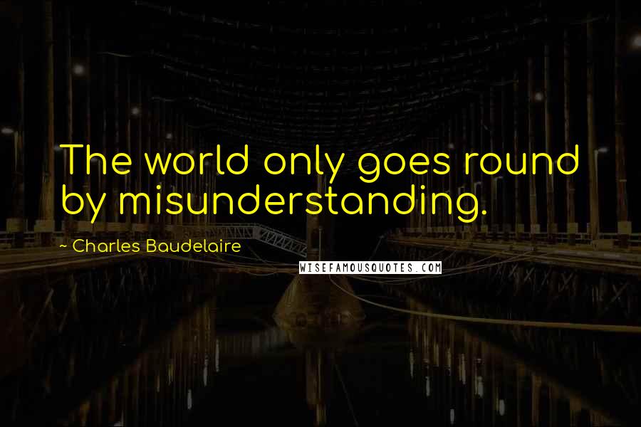 Charles Baudelaire Quotes: The world only goes round by misunderstanding.