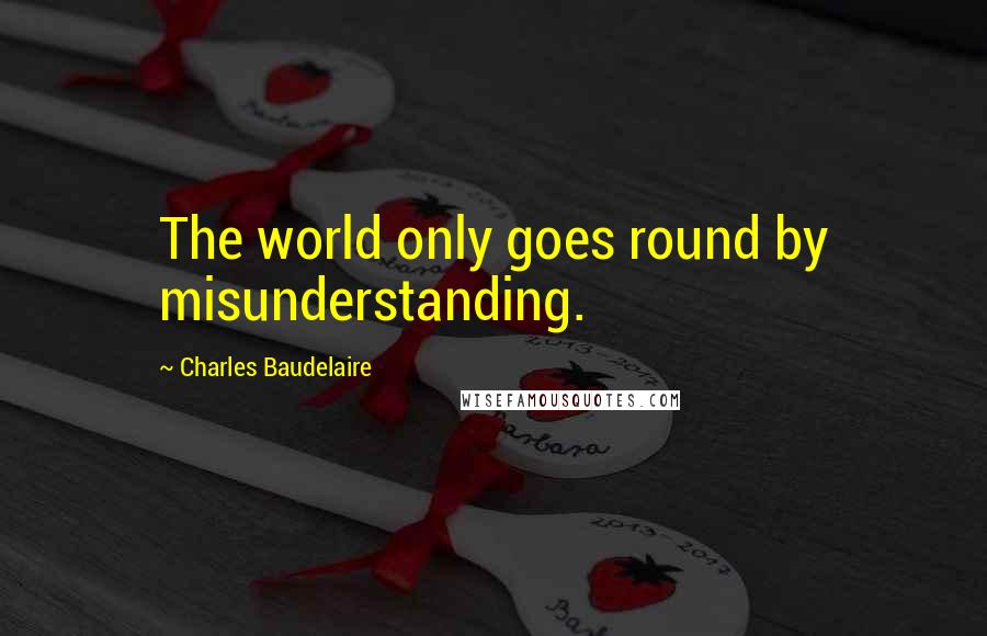 Charles Baudelaire Quotes: The world only goes round by misunderstanding.