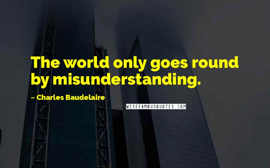 Charles Baudelaire Quotes: The world only goes round by misunderstanding.