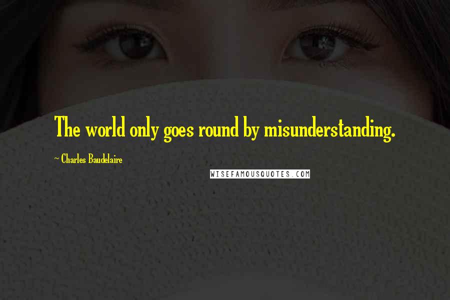 Charles Baudelaire Quotes: The world only goes round by misunderstanding.