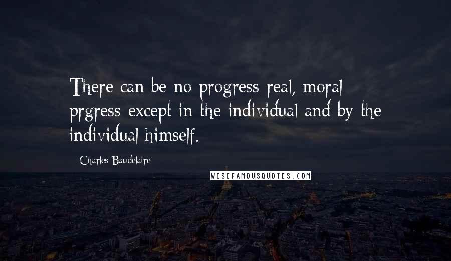 Charles Baudelaire Quotes: There can be no progress-real, moral prgress-except in the individual and by the individual himself.