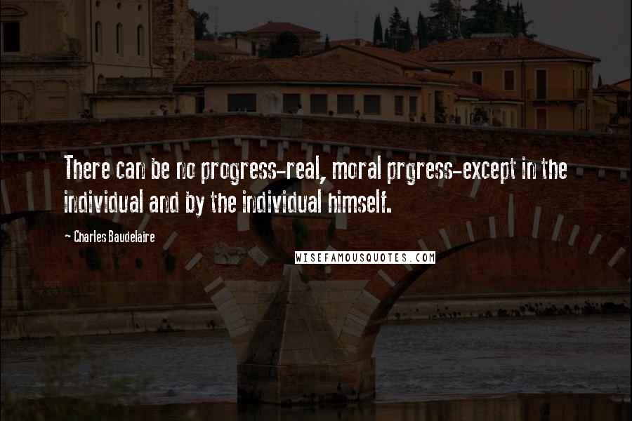 Charles Baudelaire Quotes: There can be no progress-real, moral prgress-except in the individual and by the individual himself.