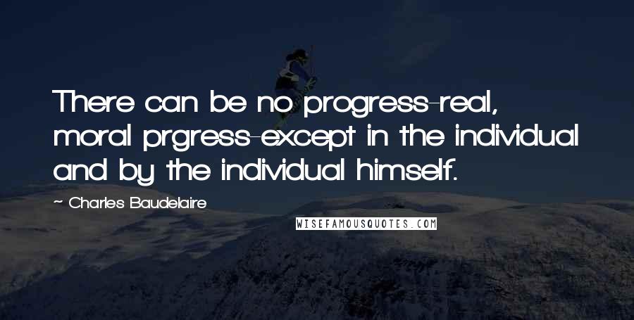 Charles Baudelaire Quotes: There can be no progress-real, moral prgress-except in the individual and by the individual himself.