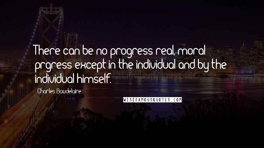 Charles Baudelaire Quotes: There can be no progress-real, moral prgress-except in the individual and by the individual himself.