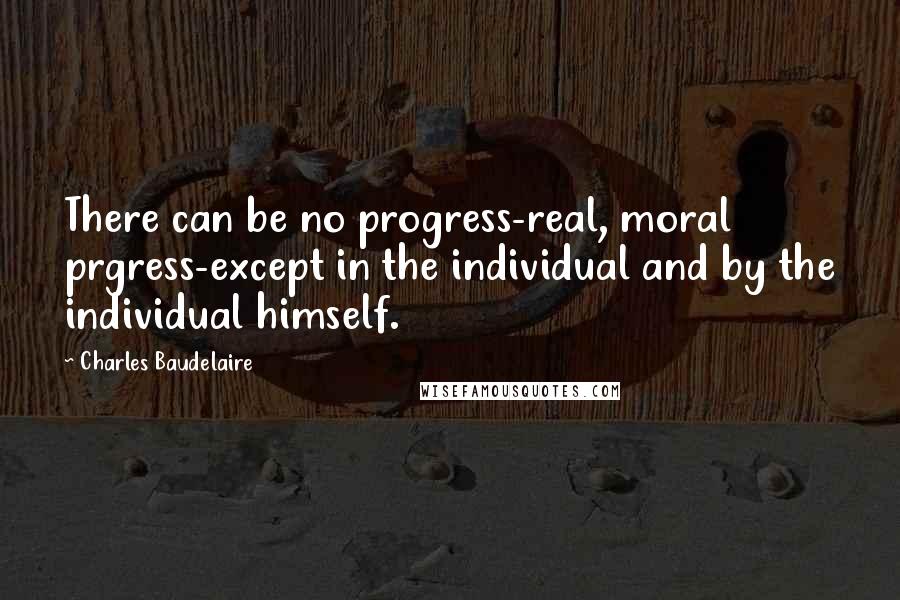 Charles Baudelaire Quotes: There can be no progress-real, moral prgress-except in the individual and by the individual himself.