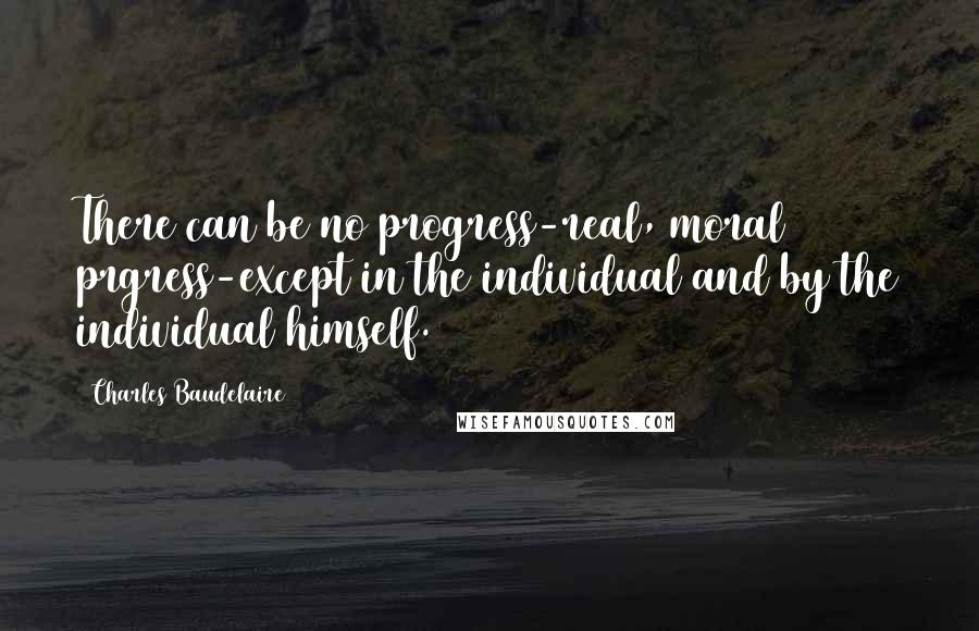 Charles Baudelaire Quotes: There can be no progress-real, moral prgress-except in the individual and by the individual himself.