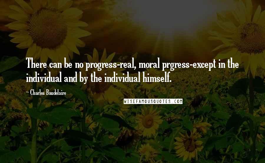 Charles Baudelaire Quotes: There can be no progress-real, moral prgress-except in the individual and by the individual himself.