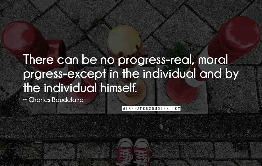 Charles Baudelaire Quotes: There can be no progress-real, moral prgress-except in the individual and by the individual himself.