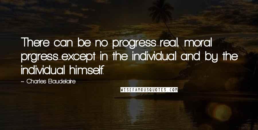 Charles Baudelaire Quotes: There can be no progress-real, moral prgress-except in the individual and by the individual himself.