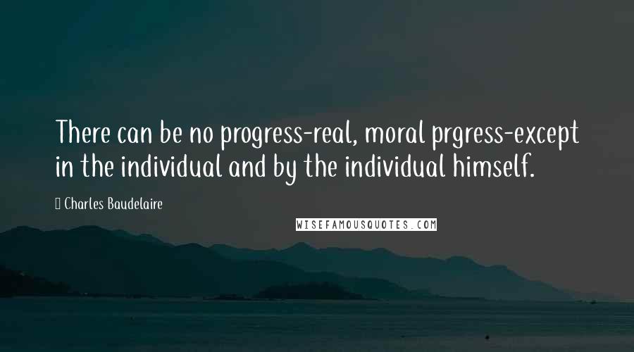 Charles Baudelaire Quotes: There can be no progress-real, moral prgress-except in the individual and by the individual himself.