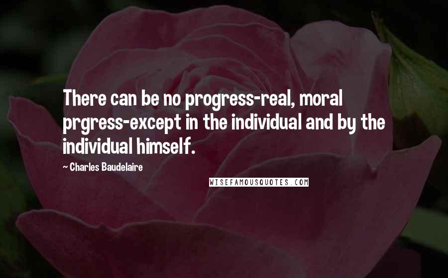 Charles Baudelaire Quotes: There can be no progress-real, moral prgress-except in the individual and by the individual himself.