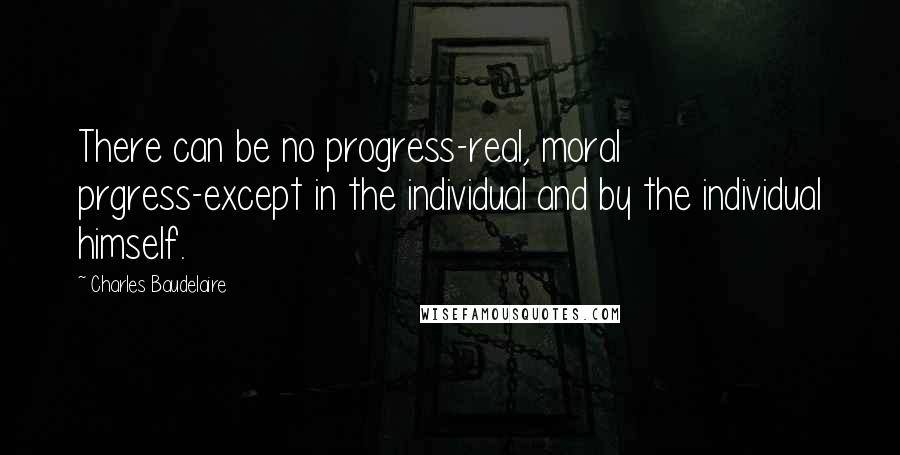 Charles Baudelaire Quotes: There can be no progress-real, moral prgress-except in the individual and by the individual himself.