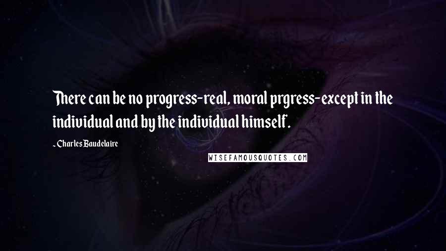 Charles Baudelaire Quotes: There can be no progress-real, moral prgress-except in the individual and by the individual himself.