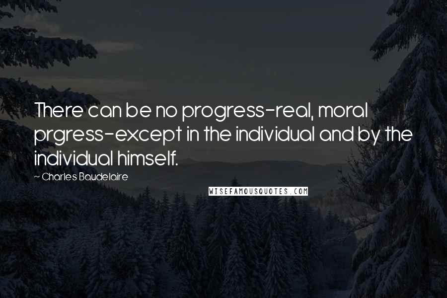 Charles Baudelaire Quotes: There can be no progress-real, moral prgress-except in the individual and by the individual himself.