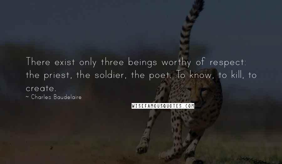 Charles Baudelaire Quotes: There exist only three beings worthy of respect: the priest, the soldier, the poet. To know, to kill, to create.