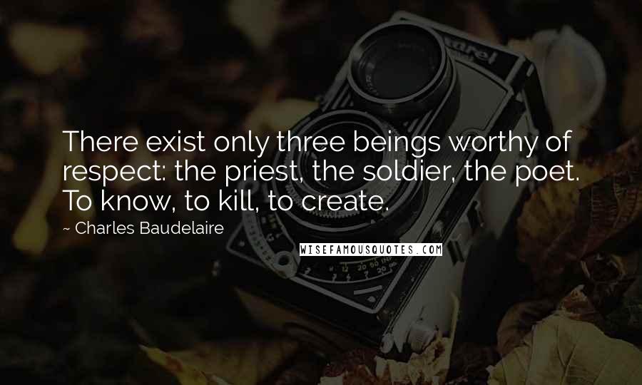 Charles Baudelaire Quotes: There exist only three beings worthy of respect: the priest, the soldier, the poet. To know, to kill, to create.