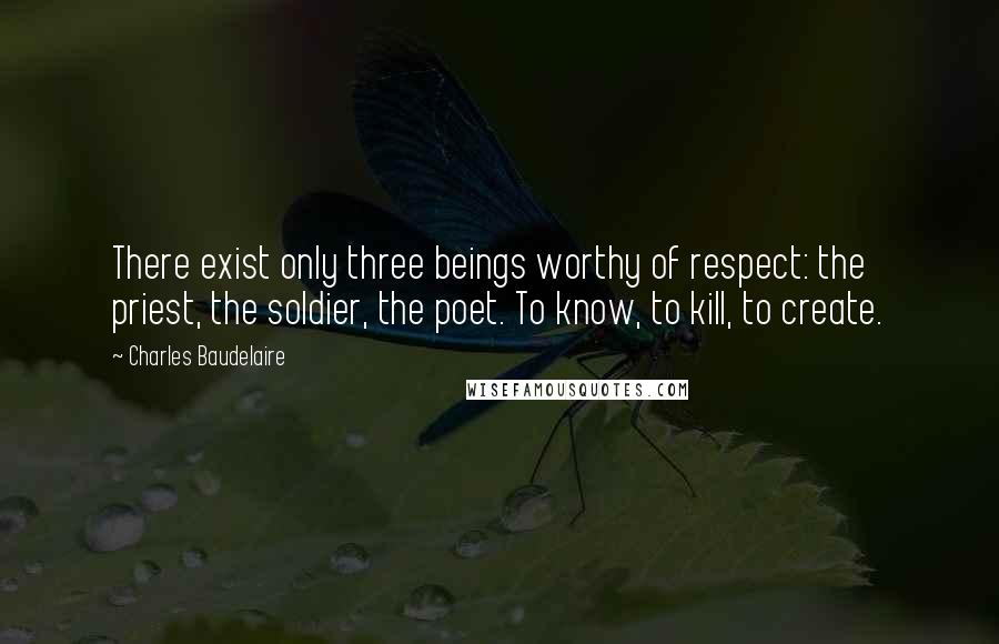 Charles Baudelaire Quotes: There exist only three beings worthy of respect: the priest, the soldier, the poet. To know, to kill, to create.