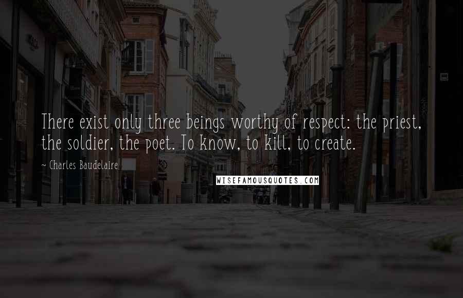 Charles Baudelaire Quotes: There exist only three beings worthy of respect: the priest, the soldier, the poet. To know, to kill, to create.