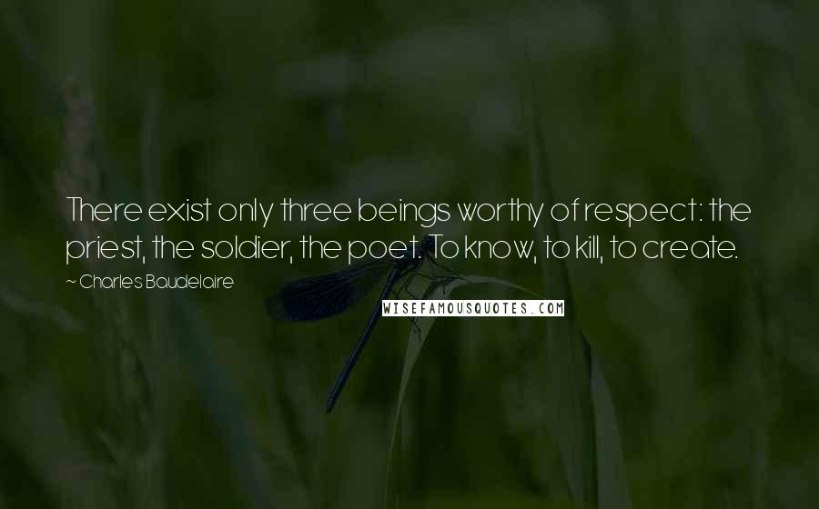 Charles Baudelaire Quotes: There exist only three beings worthy of respect: the priest, the soldier, the poet. To know, to kill, to create.