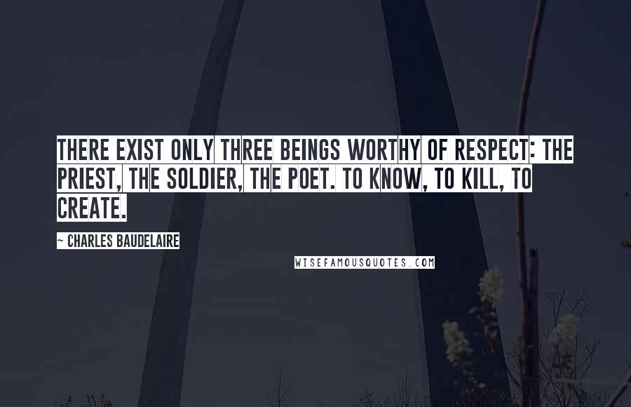 Charles Baudelaire Quotes: There exist only three beings worthy of respect: the priest, the soldier, the poet. To know, to kill, to create.