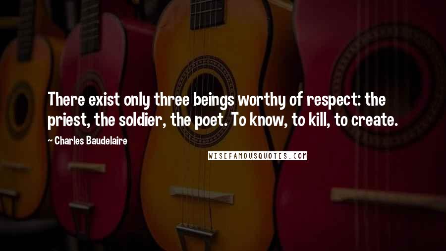 Charles Baudelaire Quotes: There exist only three beings worthy of respect: the priest, the soldier, the poet. To know, to kill, to create.