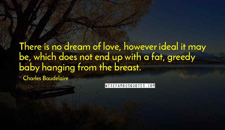 Charles Baudelaire Quotes: There is no dream of love, however ideal it may be, which does not end up with a fat, greedy baby hanging from the breast.