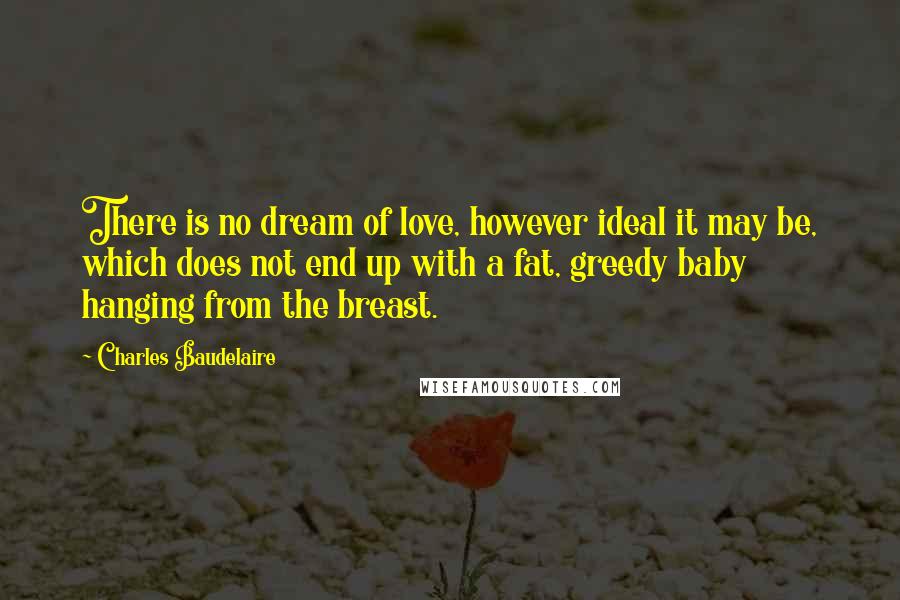 Charles Baudelaire Quotes: There is no dream of love, however ideal it may be, which does not end up with a fat, greedy baby hanging from the breast.
