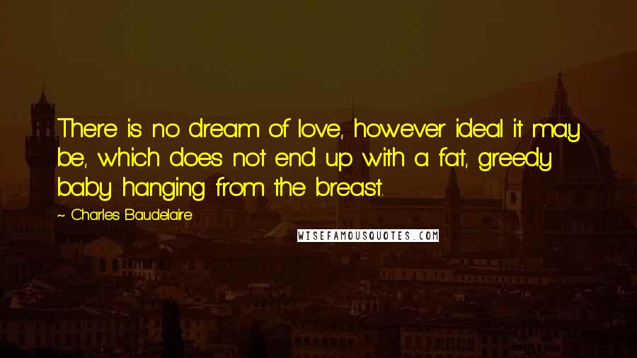 Charles Baudelaire Quotes: There is no dream of love, however ideal it may be, which does not end up with a fat, greedy baby hanging from the breast.