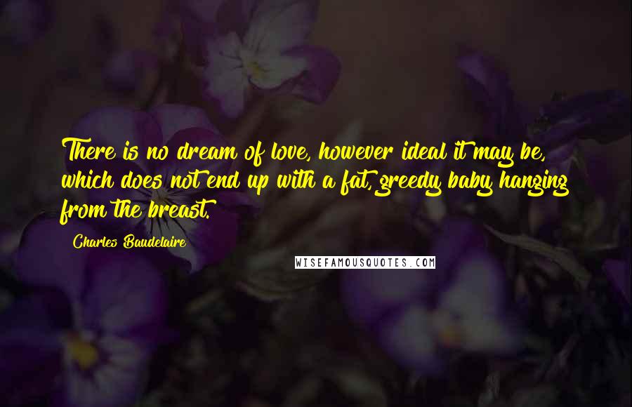 Charles Baudelaire Quotes: There is no dream of love, however ideal it may be, which does not end up with a fat, greedy baby hanging from the breast.