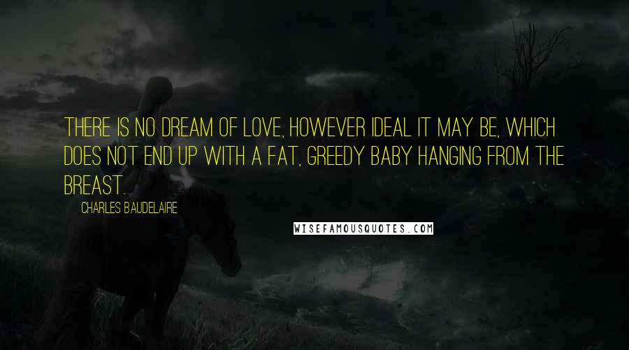 Charles Baudelaire Quotes: There is no dream of love, however ideal it may be, which does not end up with a fat, greedy baby hanging from the breast.
