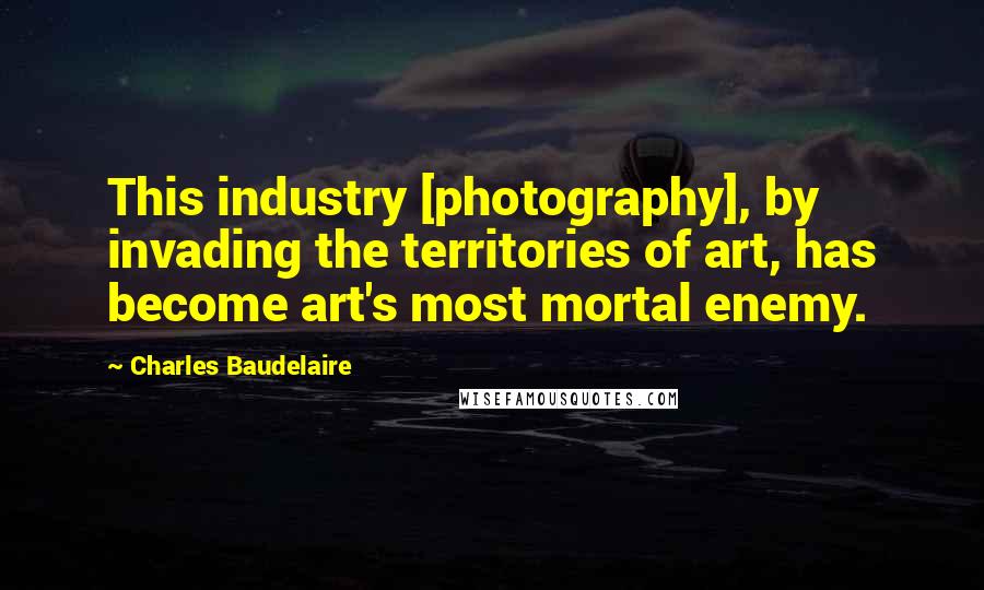 Charles Baudelaire Quotes: This industry [photography], by invading the territories of art, has become art's most mortal enemy.