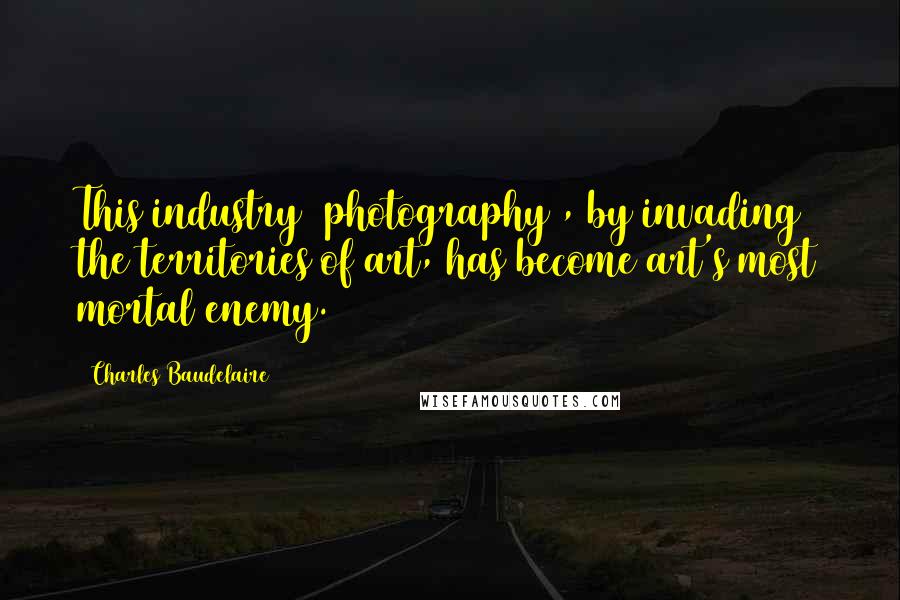 Charles Baudelaire Quotes: This industry [photography], by invading the territories of art, has become art's most mortal enemy.