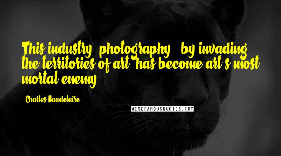 Charles Baudelaire Quotes: This industry [photography], by invading the territories of art, has become art's most mortal enemy.