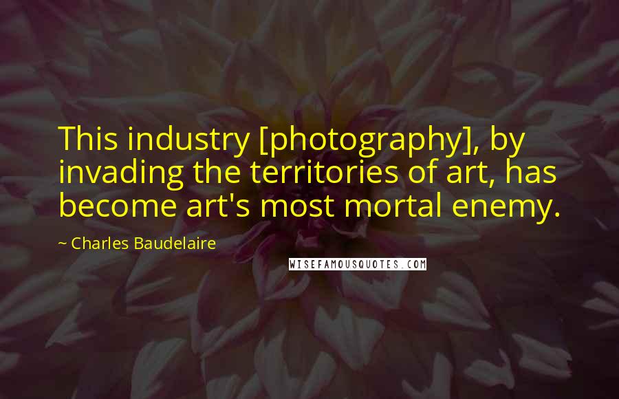 Charles Baudelaire Quotes: This industry [photography], by invading the territories of art, has become art's most mortal enemy.