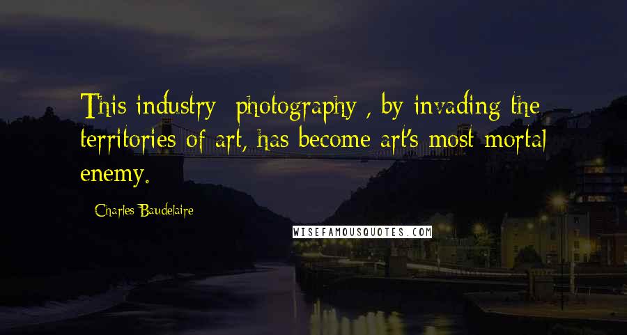 Charles Baudelaire Quotes: This industry [photography], by invading the territories of art, has become art's most mortal enemy.