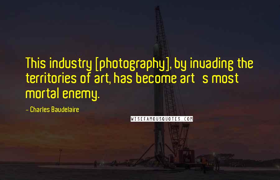 Charles Baudelaire Quotes: This industry [photography], by invading the territories of art, has become art's most mortal enemy.