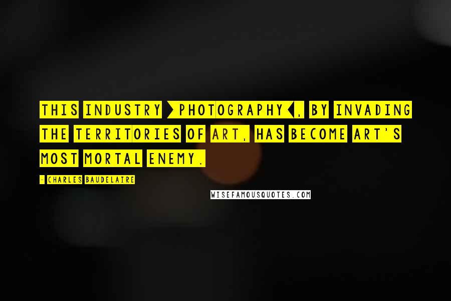 Charles Baudelaire Quotes: This industry [photography], by invading the territories of art, has become art's most mortal enemy.