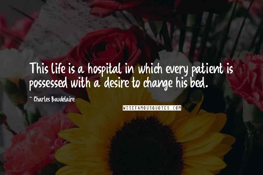 Charles Baudelaire Quotes: This life is a hospital in which every patient is possessed with a desire to change his bed.