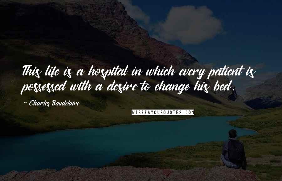 Charles Baudelaire Quotes: This life is a hospital in which every patient is possessed with a desire to change his bed.