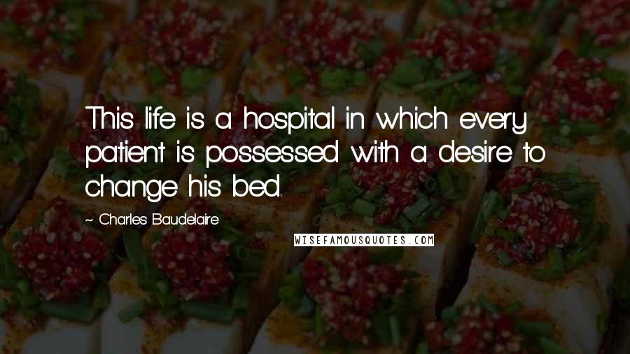 Charles Baudelaire Quotes: This life is a hospital in which every patient is possessed with a desire to change his bed.